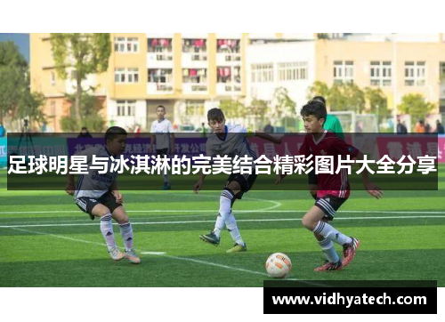 足球明星与冰淇淋的完美结合精彩图片大全分享